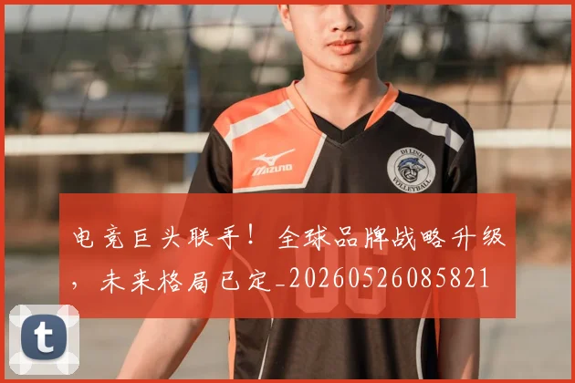 电竞巨头联手!全球品牌战略升级,未来格局已定_20260526085821
