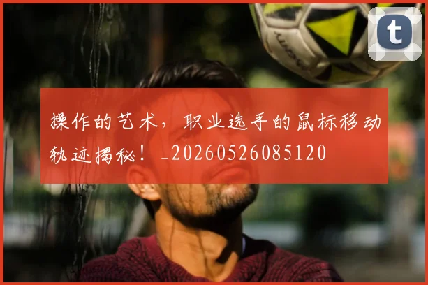 操作的艺术，职业选手的鼠标移动轨迹揭秘！_20260526085120