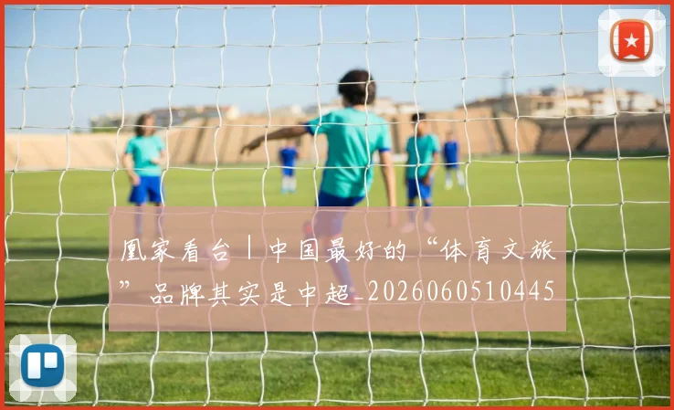 凰家看台|中国最好的“体育文旅”品牌其实是中超_20260605104457