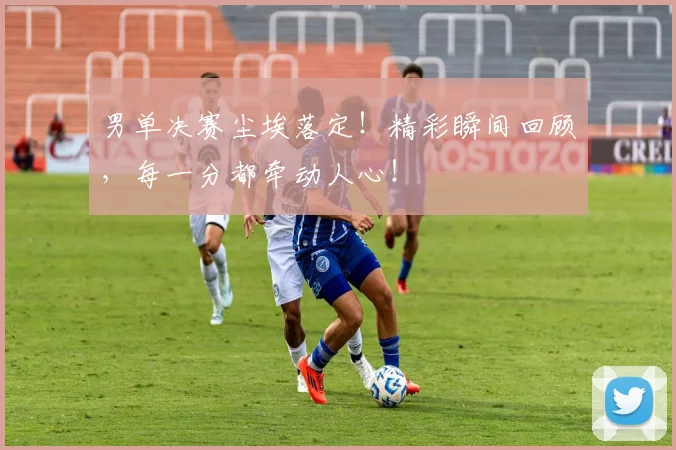 男单决赛尘埃落定！精彩瞬间回顾，每一分都牵动人心！