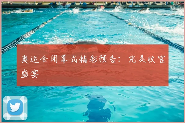 奥运会闭幕式精彩预告:完美收官盛宴