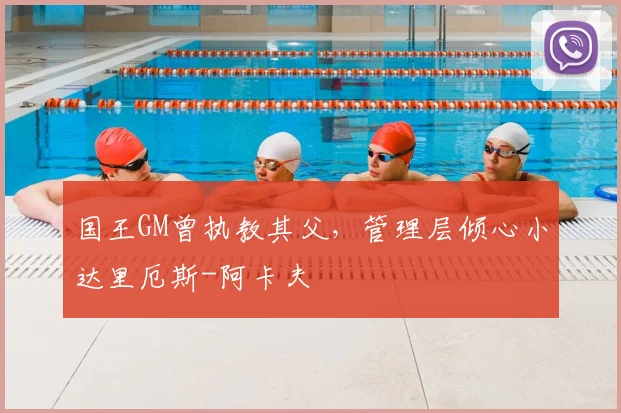 国王GM曾执教其父,管理层倾心小达里厄斯-阿卡夫