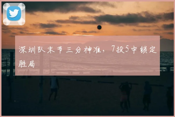 深圳队末节三分神准,7投5中锁定胜局