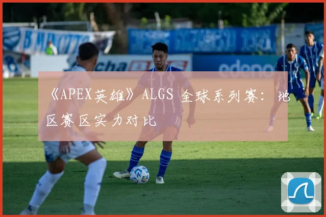 《APEX英雄》ALGS 全球系列赛：地区赛区实力对比