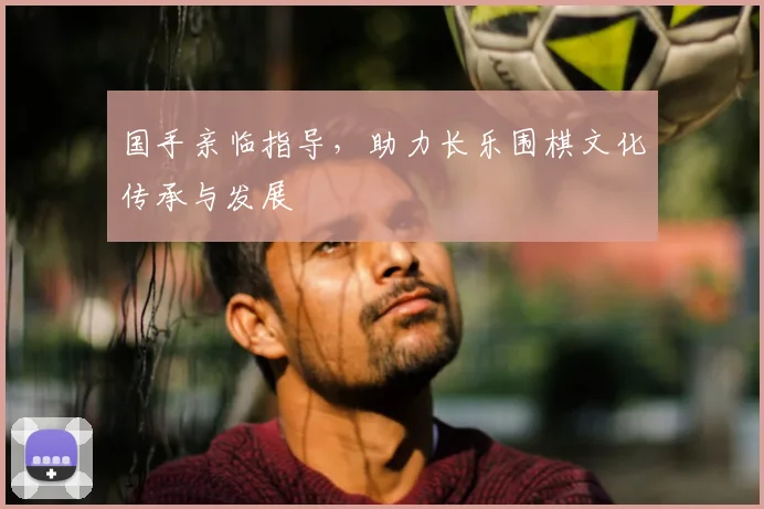 国手亲临指导，助力长乐围棋文化传承与发展