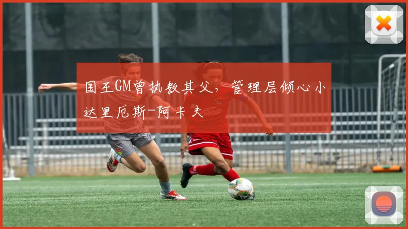国王GM曾执教其父，管理层倾心小达里厄斯-阿卡夫