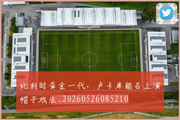 比利时黄金一代，卢卡库能否上演帽子戏法_20260526085210