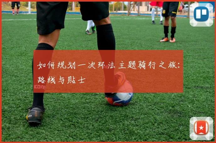 如何规划一次环法主题骑行之旅：路线与贴士