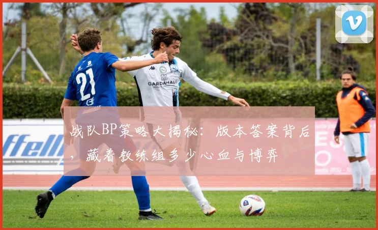 战队BP策略大揭秘:版本答案背后,藏着教练组多少心血与博弈