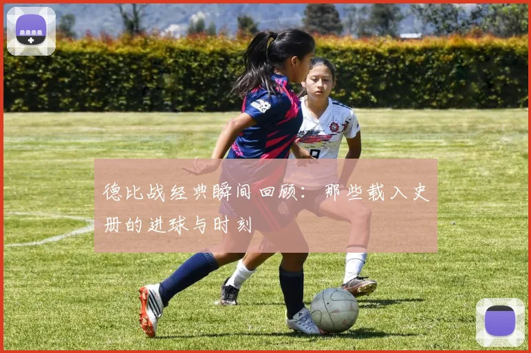 德比战经典瞬间回顾：那些载入史册的进球与时刻