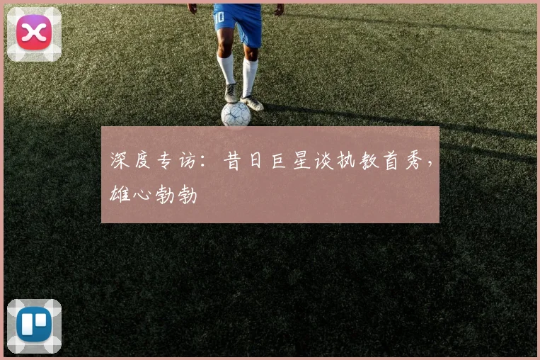深度专访：昔日巨星谈执教首秀，雄心勃勃