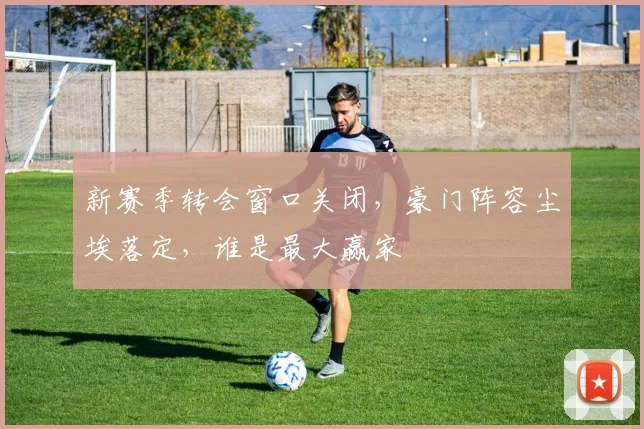新赛季转会窗口关闭,豪门阵容尘埃落定,谁是最大赢家