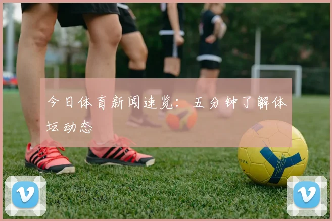 今日体育新闻速览:五分钟了解体坛动态