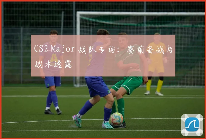 CS2 Major 战队专访：赛前备战与战术透露