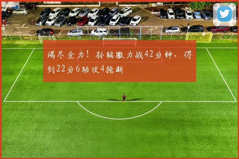 竭尽全力！孙铭徽力战42分钟，得到22分6助攻4抢断