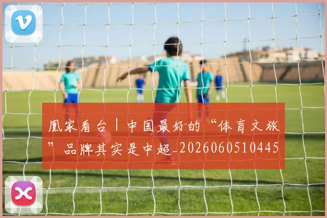 凰家看台|中国最好的“体育文旅”品牌其实是中超_20260605104457