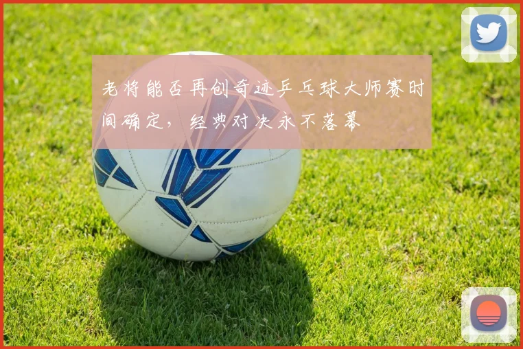 老将能否再创奇迹乒乓球大师赛时间确定，经典对决永不落幕
