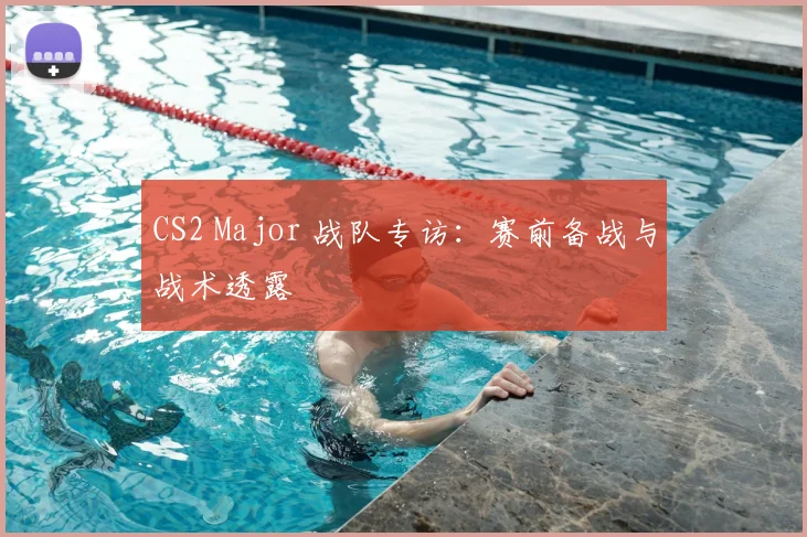 CS2 Major 战队专访:赛前备战与战术透露