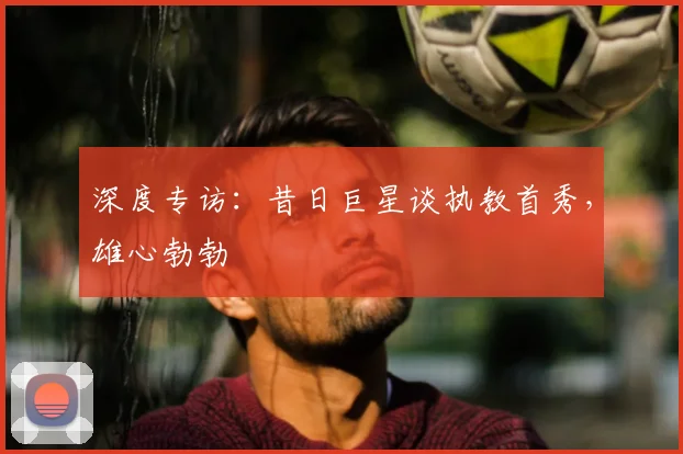 深度专访：昔日巨星谈执教首秀，雄心勃勃