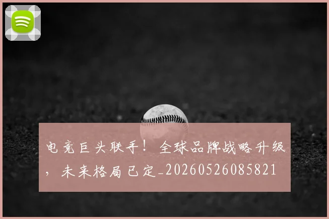 电竞巨头联手！全球品牌战略升级，未来格局已定_20260526085821