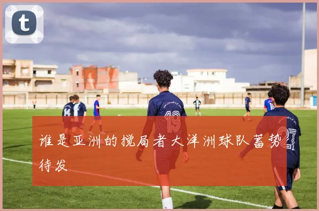 谁是亚洲的搅局者大洋洲球队蓄势待发