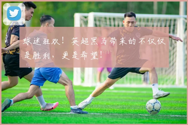球迷狂欢！英超黑马带来的不仅仅是胜利，更是希望！