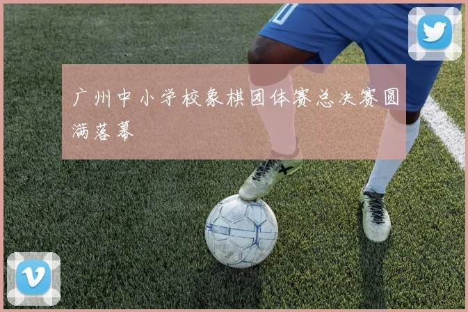 广州中小学校象棋团体赛总决赛圆满落幕