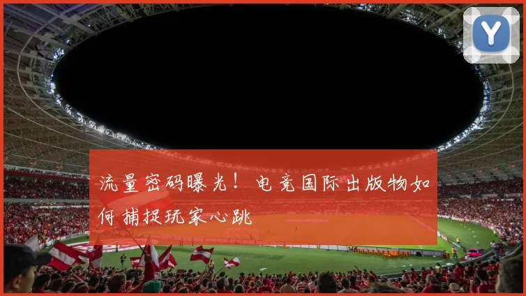 流量密码曝光!电竞国际出版物如何捕捉玩家心跳