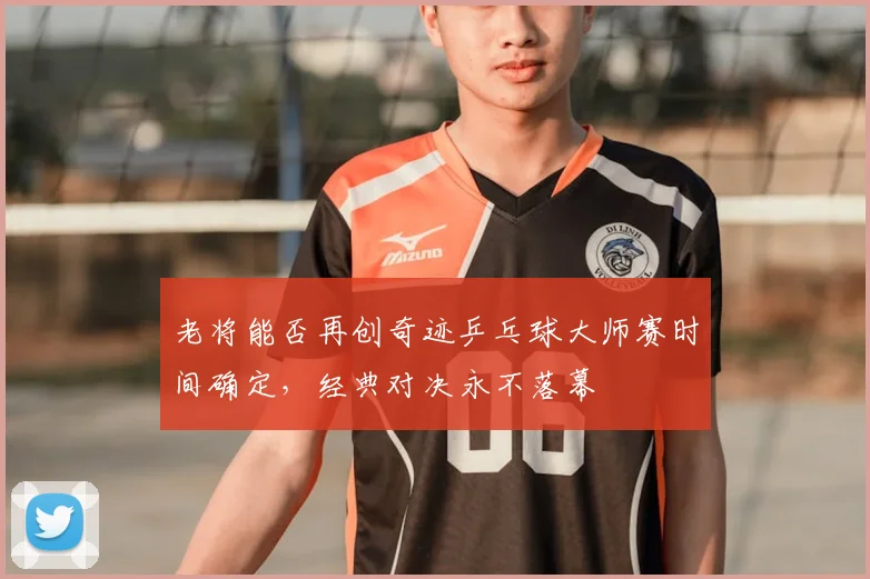 老将能否再创奇迹乒乓球大师赛时间确定,经典对决永不落幕